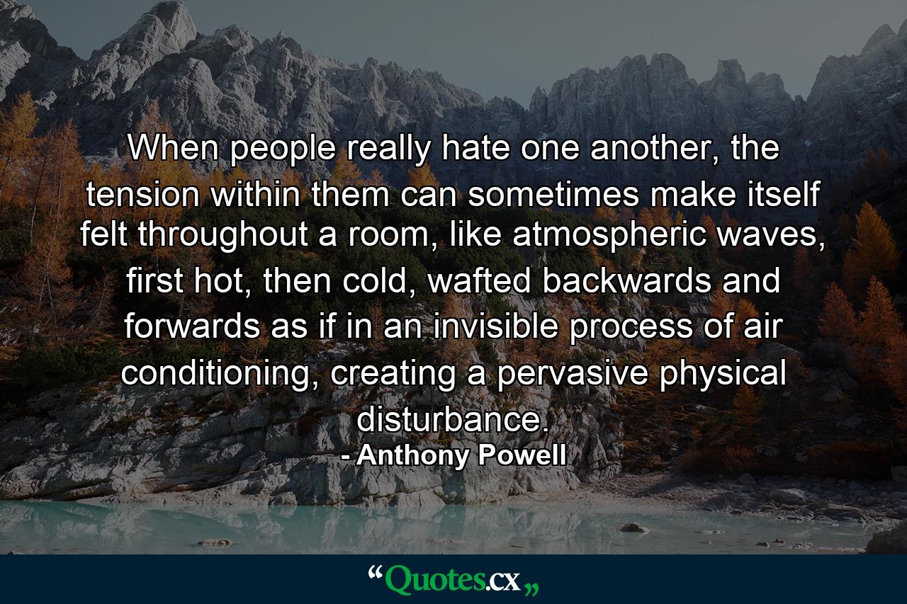 When people really hate one another, the tension within them can sometimes make itself felt throughout a room, like atmospheric waves, first hot, then cold, wafted backwards and forwards as if in an invisible process of air conditioning, creating a pervasive physical disturbance. - Quote by Anthony Powell