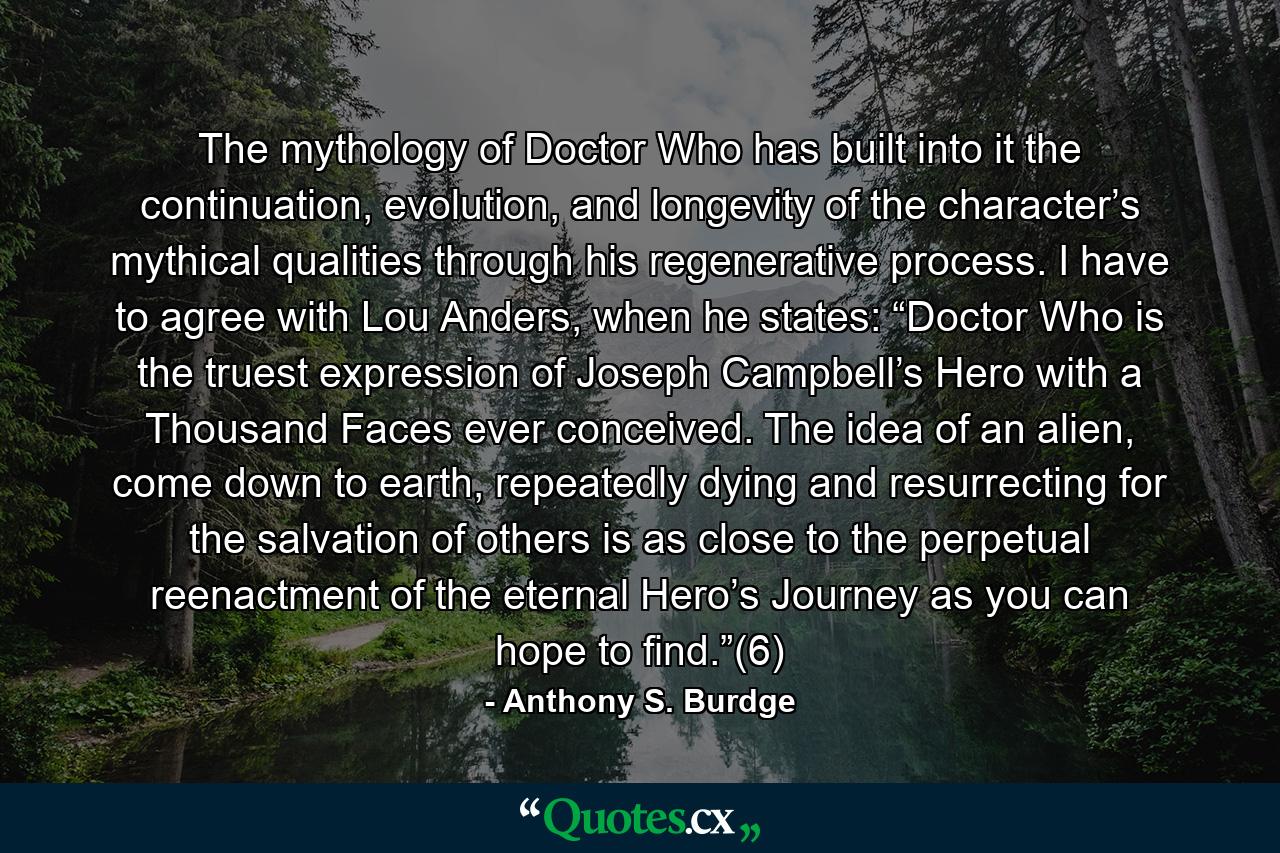 The mythology of Doctor Who has built into it the continuation, evolution, and longevity of the character’s mythical qualities through his regenerative process. I have to agree with Lou Anders, when he states: “Doctor Who is the truest expression of Joseph Campbell’s Hero with a Thousand Faces ever conceived. The idea of an alien, come down to earth, repeatedly dying and resurrecting for the salvation of others is as close to the perpetual reenactment of the eternal Hero’s Journey as you can hope to find.”(6) - Quote by Anthony S. Burdge