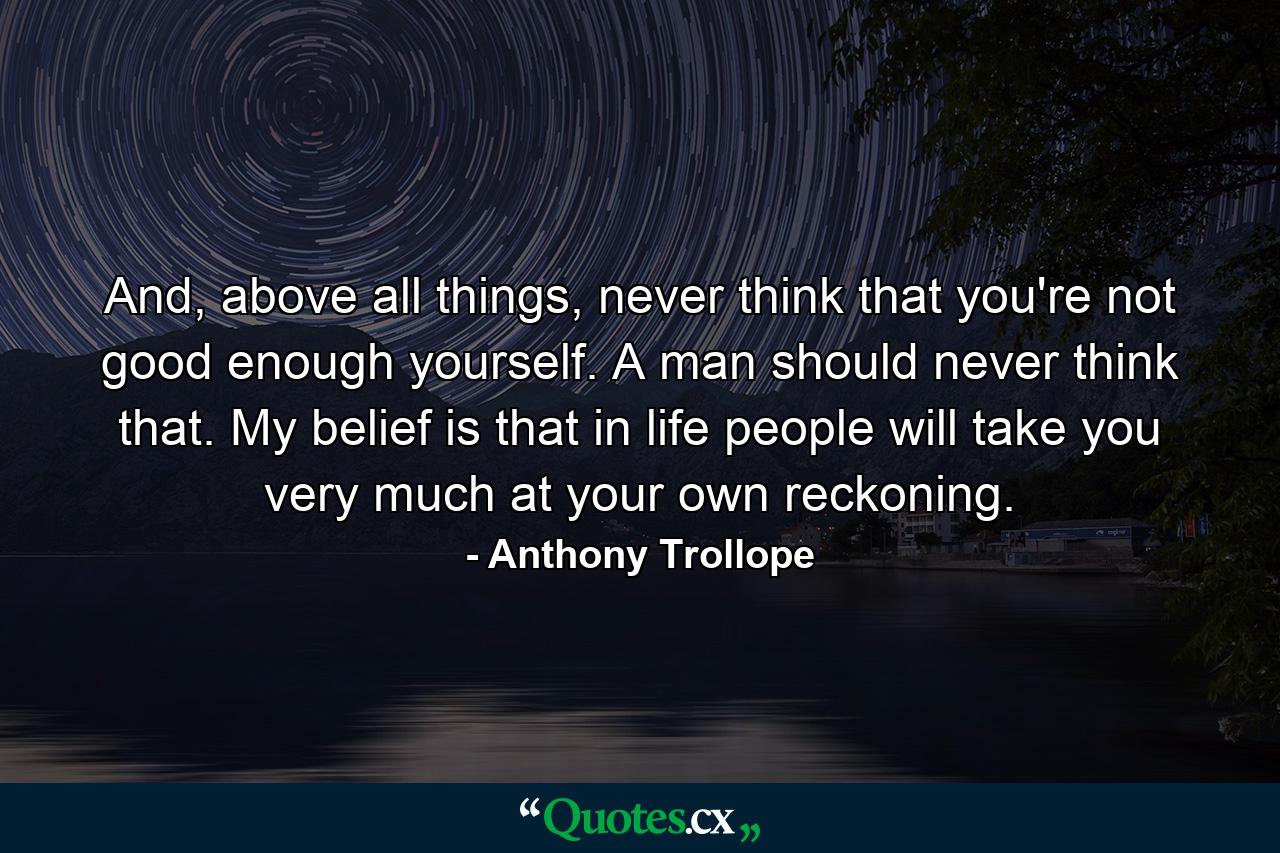 And, above all things, never think that you're not good enough yourself. A man should never think that. My belief is that in life people will take you very much at your own reckoning. - Quote by Anthony Trollope