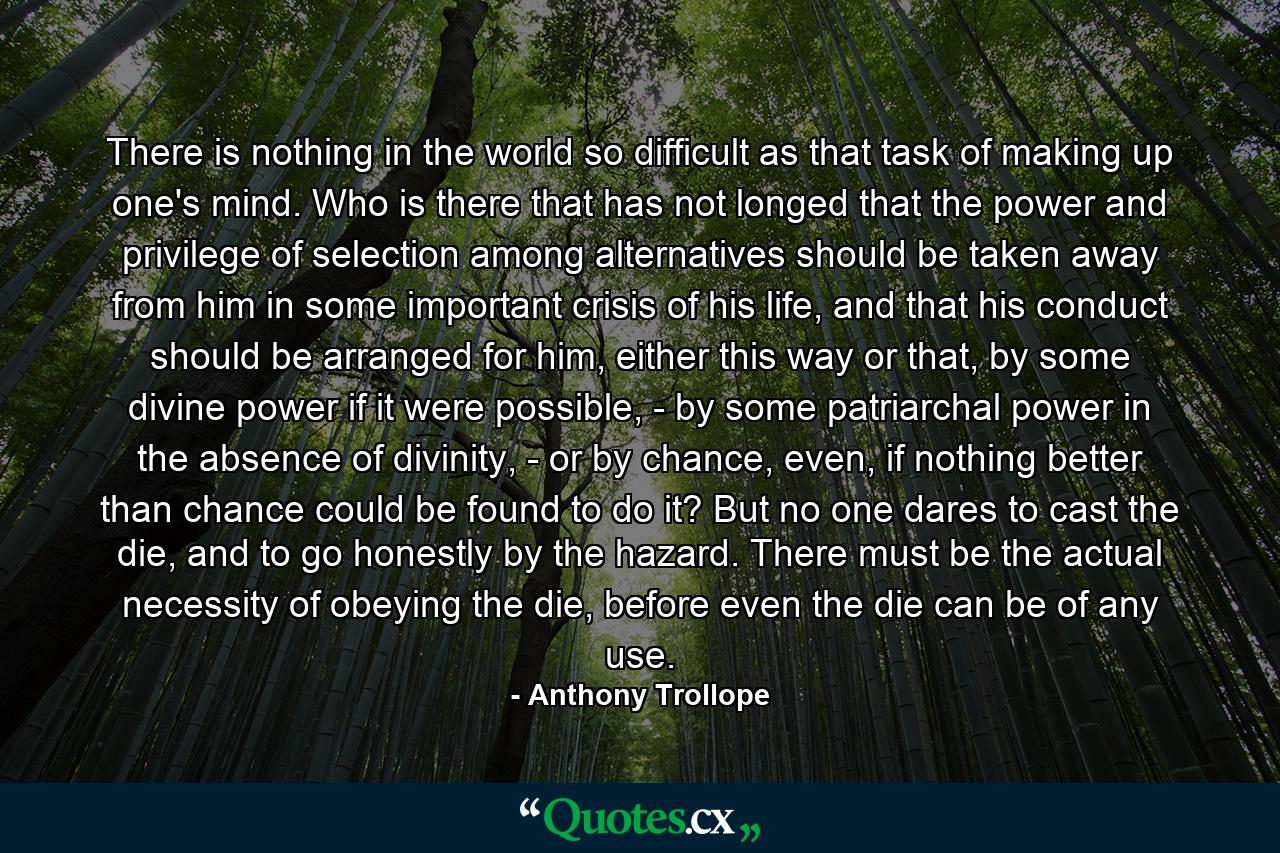 There is nothing in the world so difficult as that task of making up one's mind. Who is there that has not longed that the power and privilege of selection among alternatives should be taken away from him in some important crisis of his life, and that his conduct should be arranged for him, either this way or that, by some divine power if it were possible, - by some patriarchal power in the absence of divinity, - or by chance, even, if nothing better than chance could be found to do it? But no one dares to cast the die, and to go honestly by the hazard. There must be the actual necessity of obeying the die, before even the die can be of any use. - Quote by Anthony Trollope