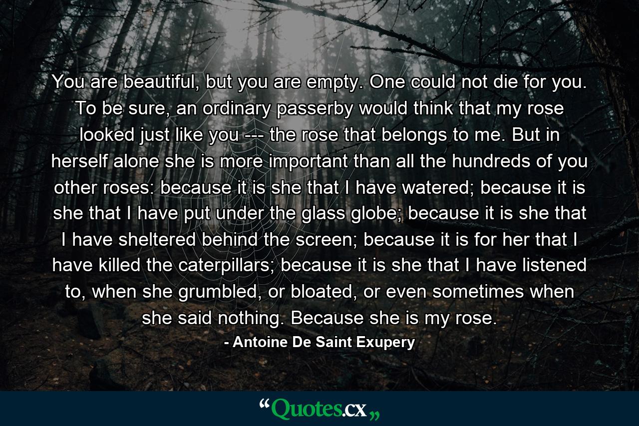 You are beautiful, but you are empty. One could not die for you. To be sure, an ordinary passerby would think that my rose looked just like you --- the rose that belongs to me. But in herself alone she is more important than all the hundreds of you other roses: because it is she that I have watered; because it is she that I have put under the glass globe; because it is she that I have sheltered behind the screen; because it is for her that I have killed the caterpillars; because it is she that I have listened to, when she grumbled, or bloated, or even sometimes when she said nothing. Because she is my rose. - Quote by Antoine De Saint Exupery