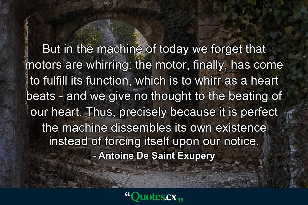 But in the machine of today we forget that motors are whirring: the motor, finally, has come to fulfill its function, which is to whirr as a heart beats - and we give no thought to the beating of our heart. Thus, precisely because it is perfect the machine dissembles its own existence instead of forcing itself upon our notice. - Quote by Antoine De Saint Exupery