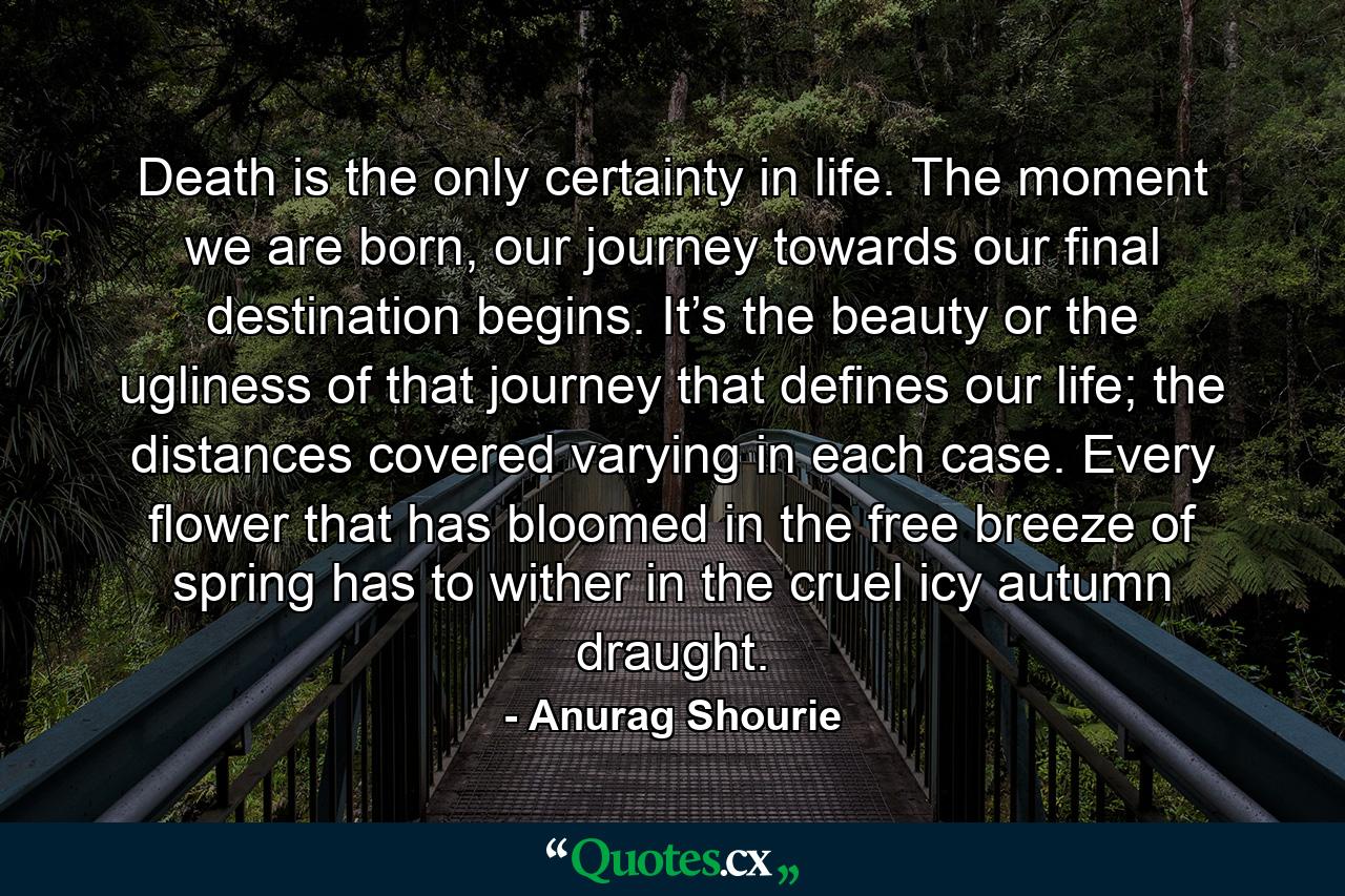 Death is the only certainty in life. The moment we are born, our journey towards our final destination begins. It’s the beauty or the ugliness of that journey that defines our life; the distances covered varying in each case. Every flower that has bloomed in the free breeze of spring has to wither in the cruel icy autumn draught. - Quote by Anurag Shourie