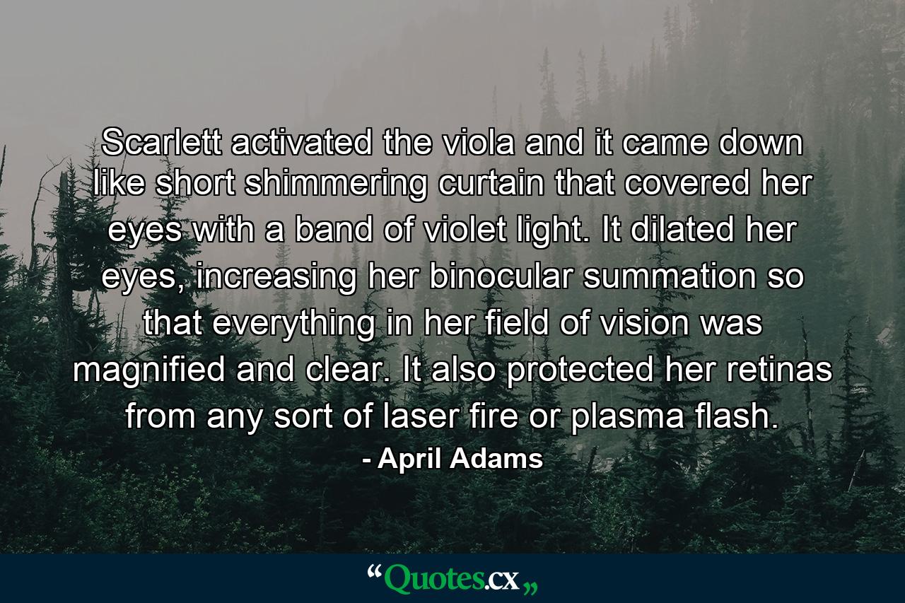 Scarlett activated the viola and it came down like short shimmering curtain that covered her eyes with a band of violet light. It dilated her eyes, increasing her binocular summation so that everything in her field of vision was magnified and clear. It also protected her retinas from any sort of laser fire or plasma flash. - Quote by April Adams