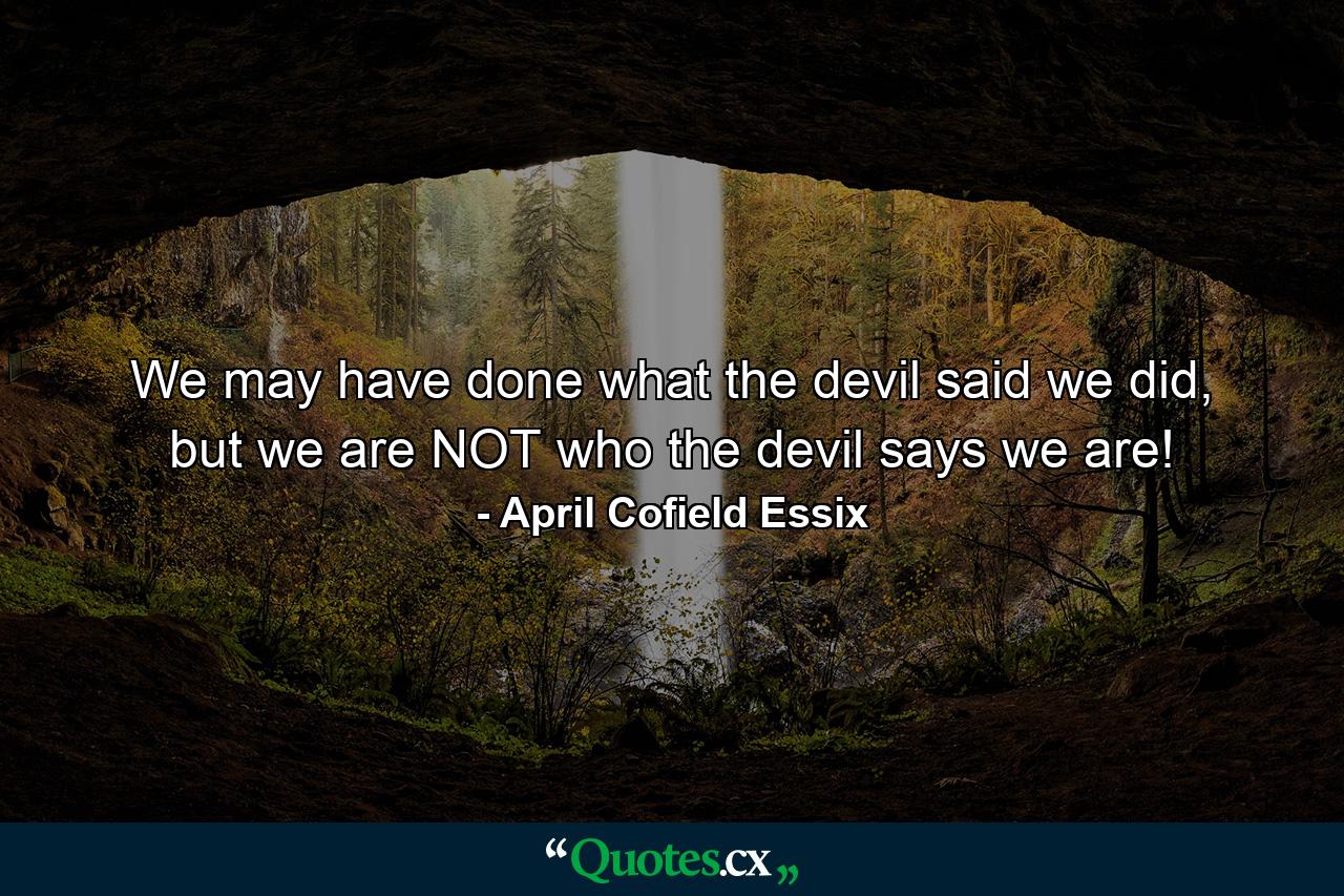 We may have done what the devil said we did, but we are NOT who the devil says we are! - Quote by April Cofield Essix