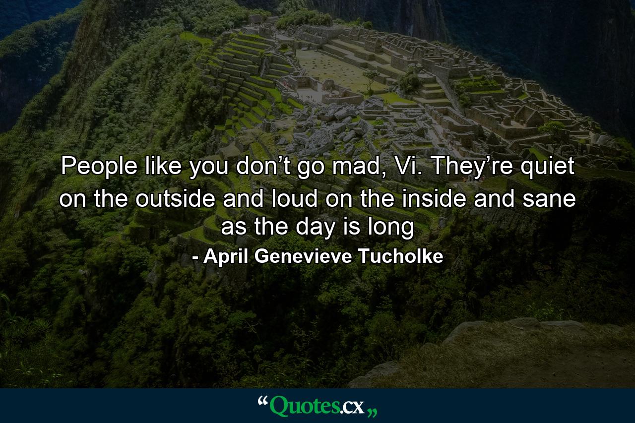 People like you don’t go mad, Vi. They’re quiet on the outside and loud on the inside and sane as the day is long - Quote by April Genevieve Tucholke