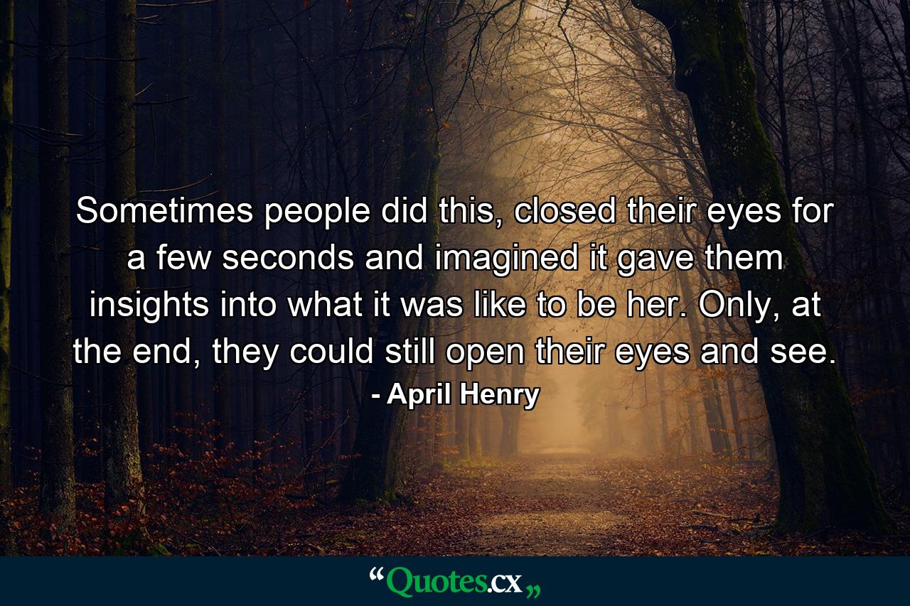 Sometimes people did this, closed their eyes for a few seconds and imagined it gave them insights into what it was like to be her. Only, at the end, they could still open their eyes and see. - Quote by April Henry