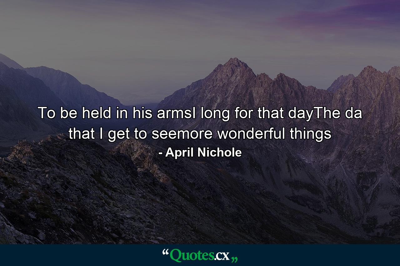 To be held in his armsI long for that dayThe da that I get to seemore wonderful things - Quote by April Nichole