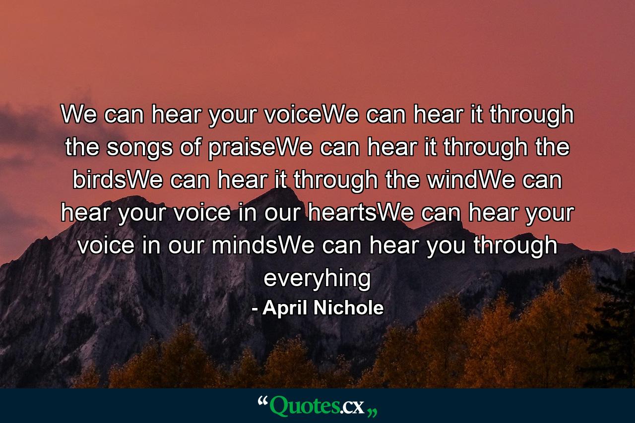 We can hear your voiceWe can hear it through the songs of praiseWe can hear it through the birdsWe can hear it through the windWe can hear your voice in our heartsWe can hear your voice in our mindsWe can hear you through everyhing - Quote by April Nichole