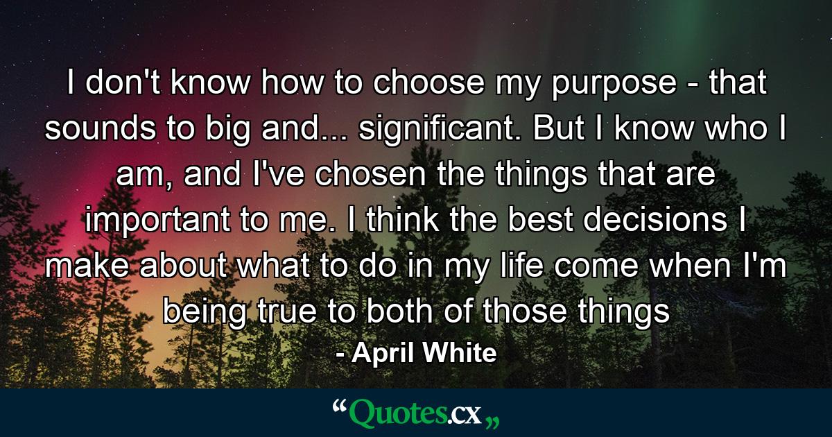 I don't know how to choose my purpose - that sounds to big and... significant. But I know who I am, and I've chosen the things that are important to me. I think the best decisions I make about what to do in my life come when I'm being true to both of those things - Quote by April White