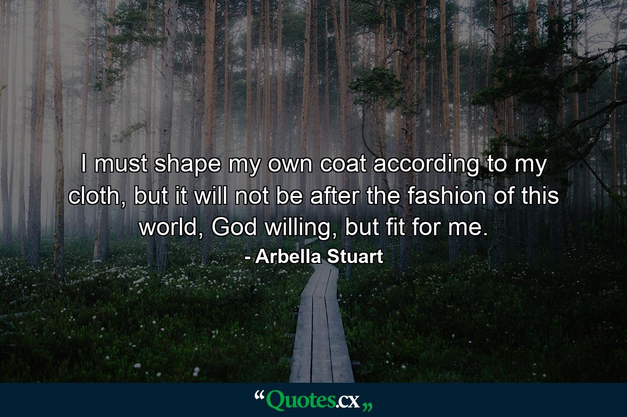 I must shape my own coat according to my cloth, but it will not be after the fashion of this world, God willing, but fit for me. - Quote by Arbella Stuart