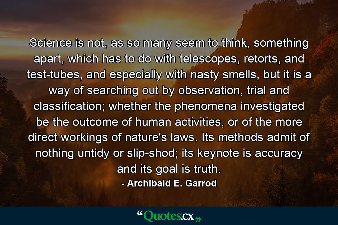 Science is not, as so many seem to think, something apart, which has to do with telescopes, retorts, and test-tubes, and especially with nasty smells, but it is a way of searching out by observation, trial and classification; whether the phenomena investigated be the outcome of human activities, or of the more direct workings of nature's laws. Its methods admit of nothing untidy or slip-shod; its keynote is accuracy and its goal is truth. - Quote by Archibald E. Garrod