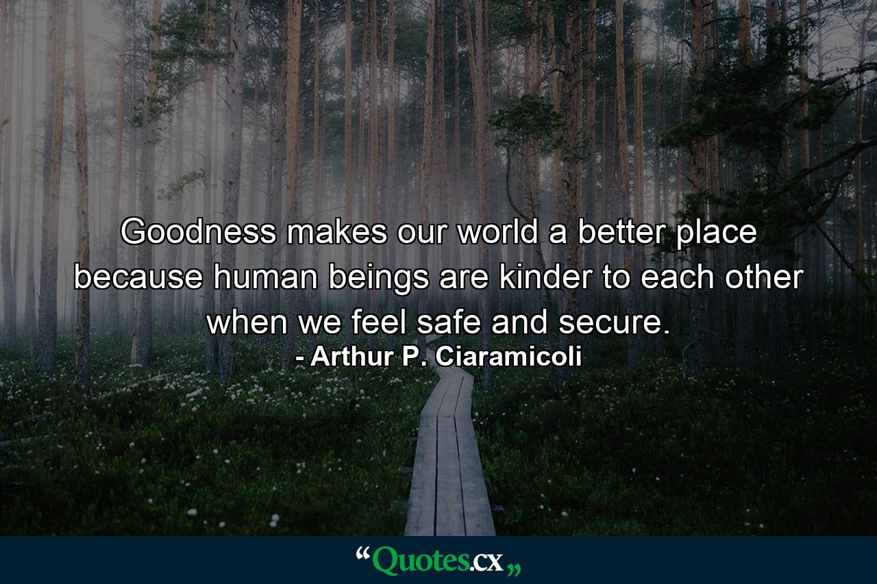 Goodness makes our world a better place because human beings are kinder to each other when we feel safe and secure. - Quote by Arthur P. Ciaramicoli