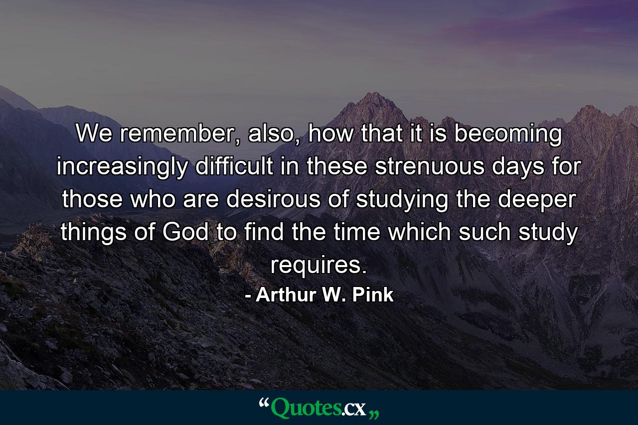 We remember, also, how that it is becoming increasingly difficult in these strenuous days for those who are desirous of studying the deeper things of God to find the time which such study requires. - Quote by Arthur W. Pink