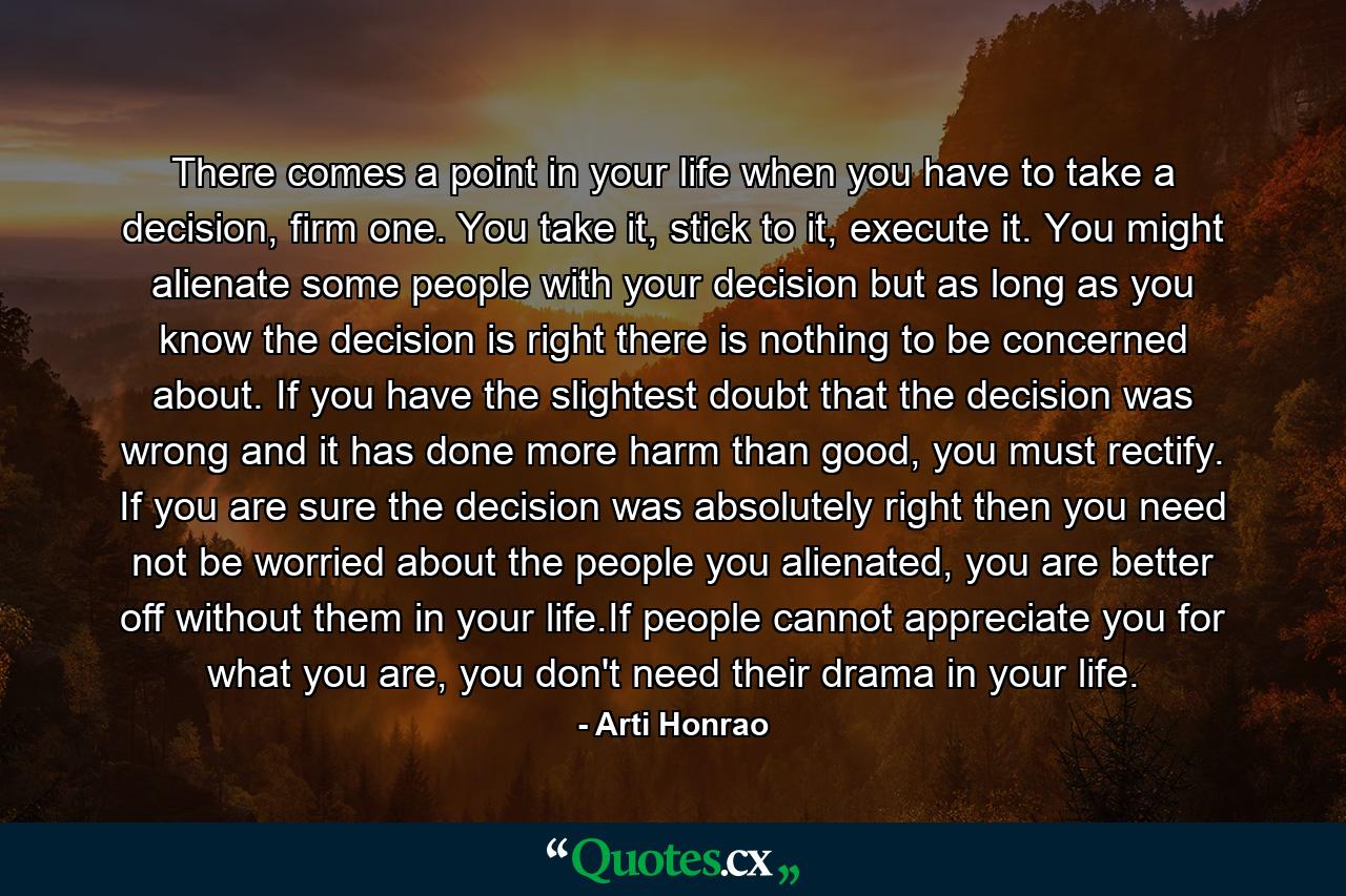 There comes a point in your life when you have to take a decision, firm one. You take it, stick to it, execute it. You might alienate some people with your decision but as long as you know the decision is right there is nothing to be concerned about. If you have the slightest doubt that the decision was wrong and it has done more harm than good, you must rectify. If you are sure the decision was absolutely right then you need not be worried about the people you alienated, you are better off without them in your life.If people cannot appreciate you for what you are, you don't need their drama in your life. - Quote by Arti Honrao