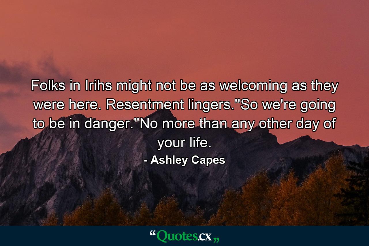 Folks in Irihs might not be as welcoming as they were here. Resentment lingers.''So we're going to be in danger.''No more than any other day of your life. - Quote by Ashley Capes