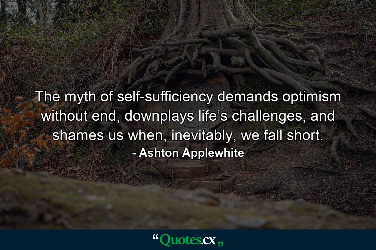 The myth of self-sufficiency demands optimism without end, downplays life’s challenges, and shames us when, inevitably, we fall short. - Quote by Ashton Applewhite