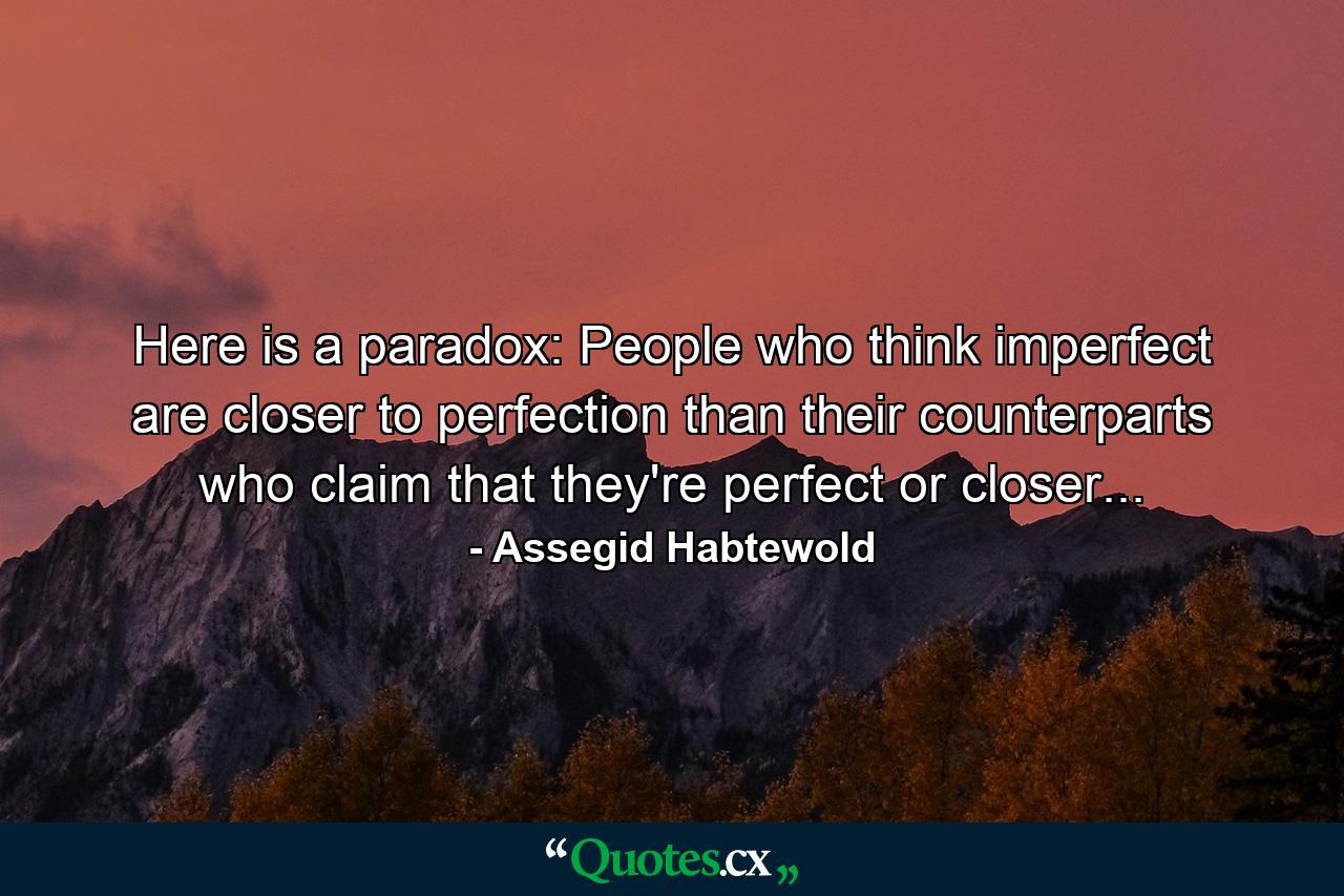 Here is a paradox: People who think imperfect are closer to perfection than their counterparts who claim that they're perfect or closer... - Quote by Assegid Habtewold