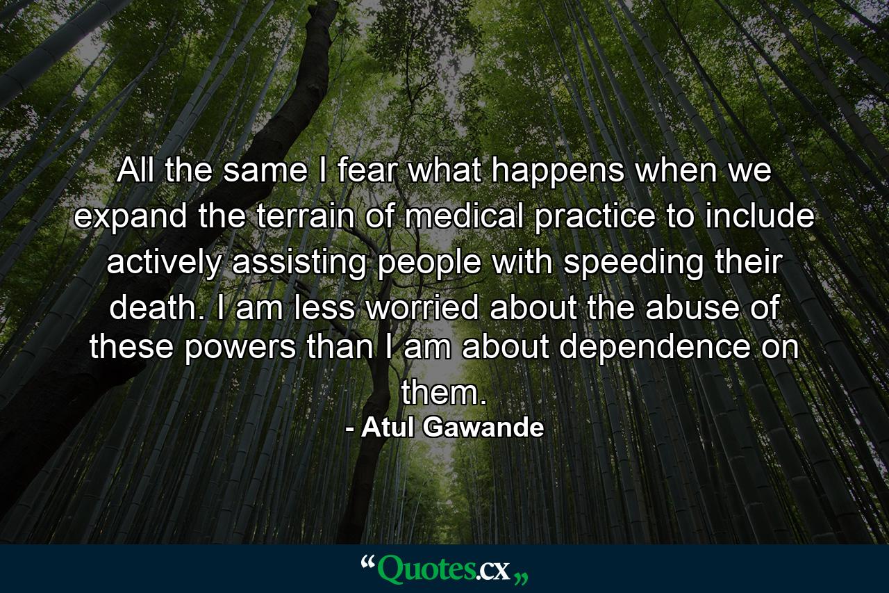 All the same I fear what happens when we expand the terrain of medical practice to include actively assisting people with speeding their death. I am less worried about the abuse of these powers than I am about dependence on them. - Quote by Atul Gawande