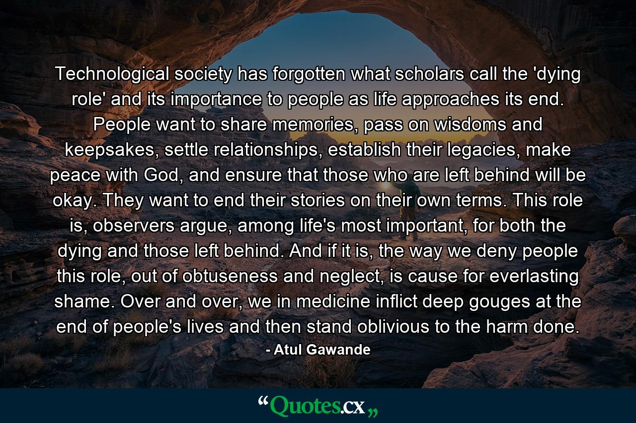 Technological society has forgotten what scholars call the 'dying role' and its importance to people as life approaches its end. People want to share memories, pass on wisdoms and keepsakes, settle relationships, establish their legacies, make peace with God, and ensure that those who are left behind will be okay. They want to end their stories on their own terms. This role is, observers argue, among life's most important, for both the dying and those left behind. And if it is, the way we deny people this role, out of obtuseness and neglect, is cause for everlasting shame. Over and over, we in medicine inflict deep gouges at the end of people's lives and then stand oblivious to the harm done. - Quote by Atul Gawande