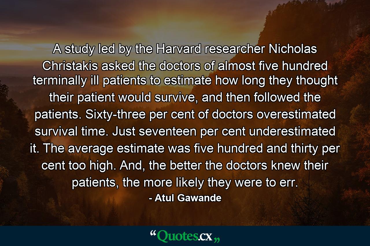 A study led by the Harvard researcher Nicholas Christakis asked the doctors of almost five hundred terminally ill patients to estimate how long they thought their patient would survive, and then followed the patients. Sixty-three per cent of doctors overestimated survival time. Just seventeen per cent underestimated it. The average estimate was five hundred and thirty per cent too high. And, the better the doctors knew their patients, the more likely they were to err. - Quote by Atul Gawande