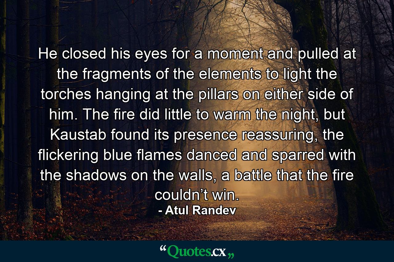 He closed his eyes for a moment and pulled at the fragments of the elements to light the torches hanging at the pillars on either side of him. The fire did little to warm the night, but Kaustab found its presence reassuring, the flickering blue flames danced and sparred with the shadows on the walls, a battle that the fire couldn’t win. - Quote by Atul Randev