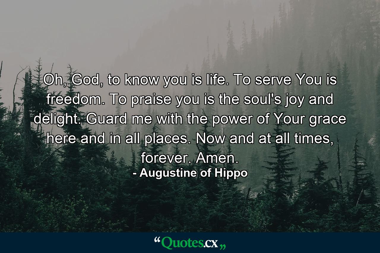 Oh, God, to know you is life. To serve You is freedom. To praise you is the soul's joy and delight. Guard me with the power of Your grace here and in all places. Now and at all times, forever. Amen. - Quote by Augustine of Hippo