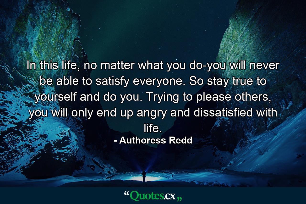 In this life, no matter what you do-you will never be able to satisfy everyone. So stay true to yourself and do you. Trying to please others, you will only end up angry and dissatisfied with life. - Quote by Authoress Redd