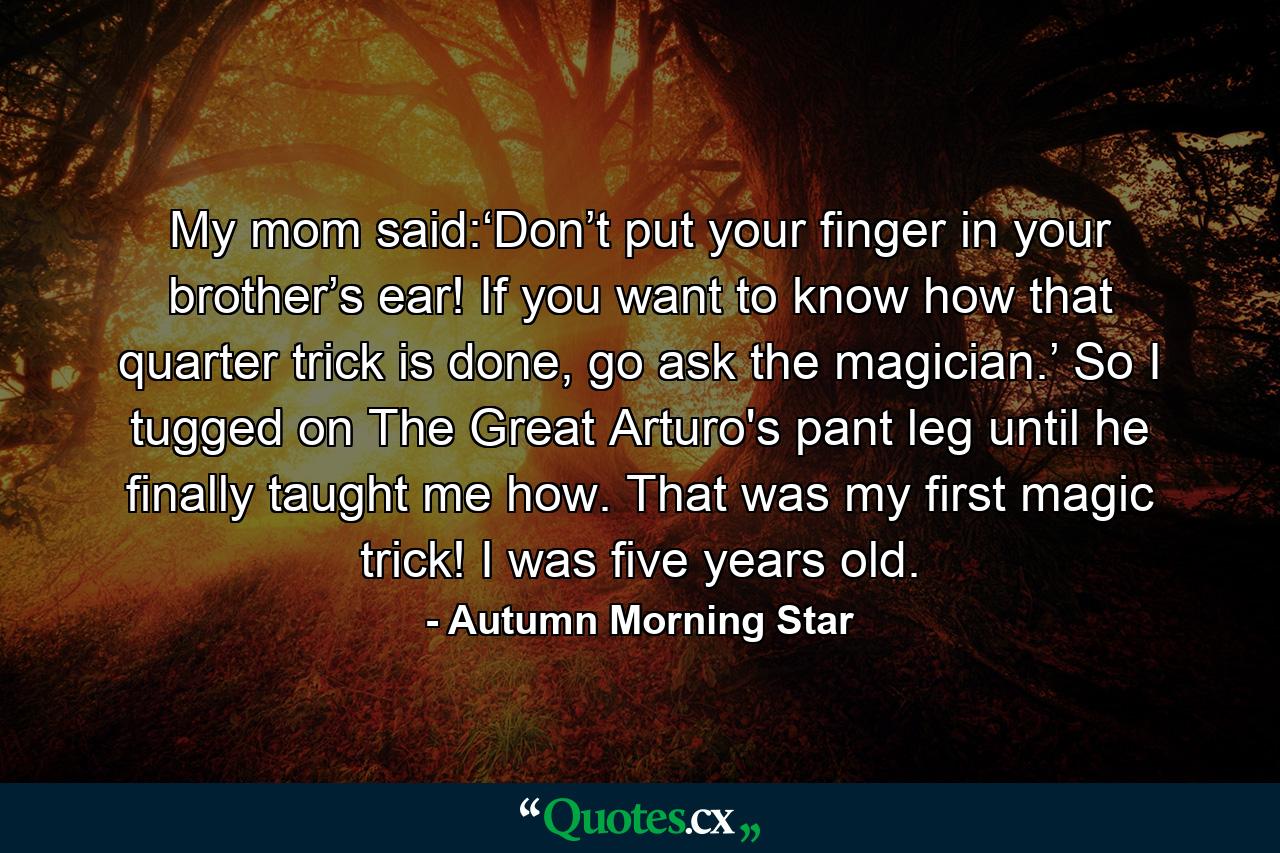 My mom said:‘Don’t put your finger in your brother’s ear! If you want to know how that quarter trick is done, go ask the magician.’ So I tugged on The Great Arturo's pant leg until he finally taught me how. That was my first magic trick! I was five years old. - Quote by Autumn Morning Star