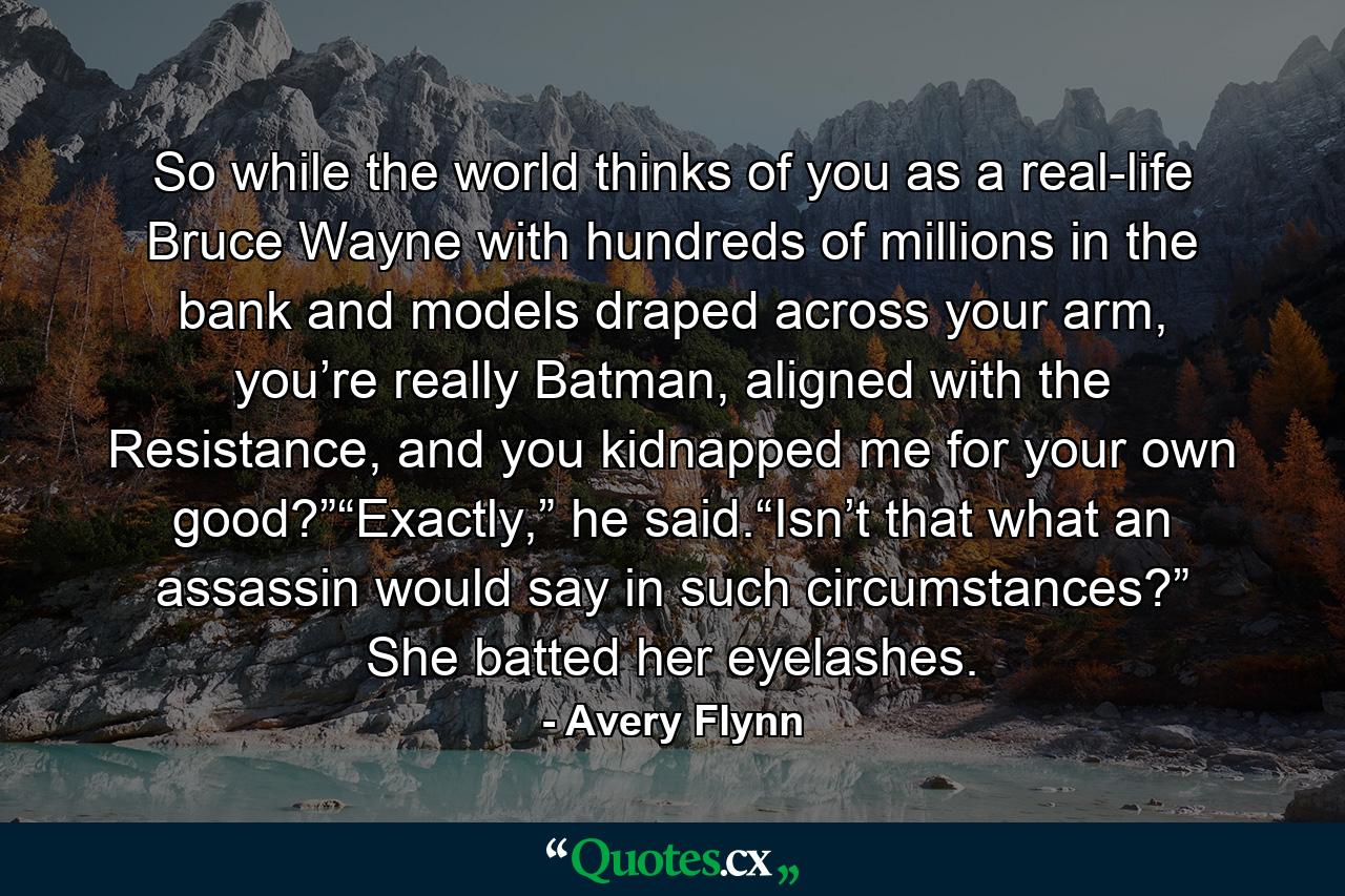 So while the world thinks of you as a real-life Bruce Wayne with hundreds of millions in the bank and models draped across your arm, you’re really Batman, aligned with the Resistance, and you kidnapped me for your own good?”“Exactly,” he said.“Isn’t that what an assassin would say in such circumstances?” She batted her eyelashes. - Quote by Avery Flynn