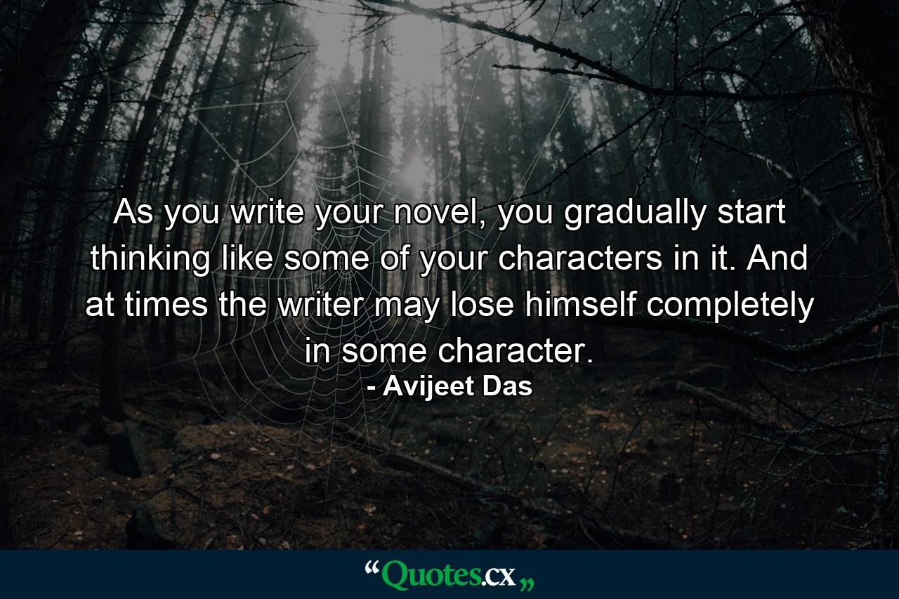 As you write your novel, you gradually start thinking like some of your characters in it. And at times the writer may lose himself completely in some character. - Quote by Avijeet Das