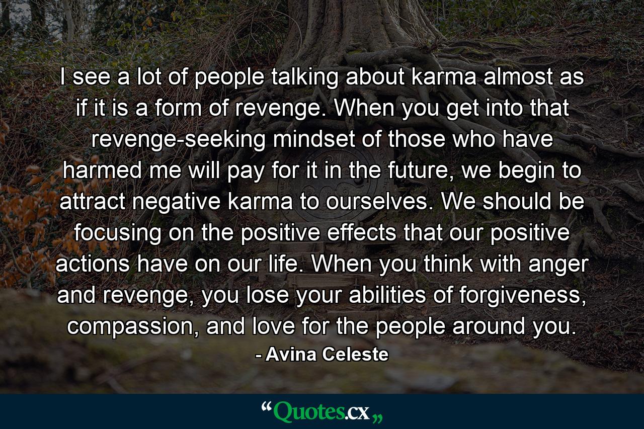 I see a lot of people talking about karma almost as if it is a form of revenge. When you get into that revenge-seeking mindset of those who have harmed me will pay for it in the future, we begin to attract negative karma to ourselves. We should be focusing on the positive effects that our positive actions have on our life. When you think with anger and revenge, you lose your abilities of forgiveness, compassion, and love for the people around you. - Quote by Avina Celeste