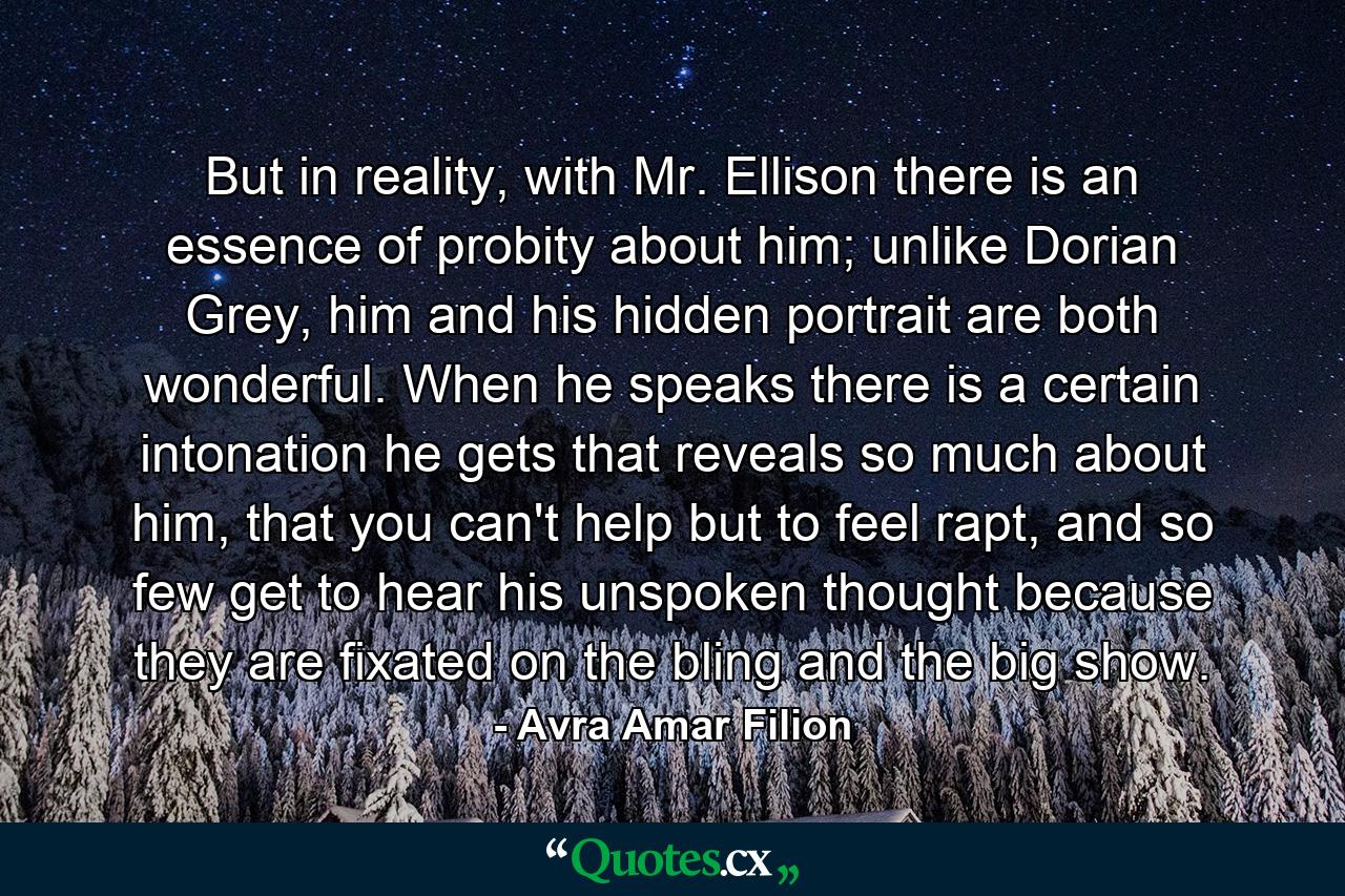 But in reality, with Mr. Ellison there is an essence of probity about him; unlike Dorian Grey, him and his hidden portrait are both wonderful. When he speaks there is a certain intonation he gets that reveals so much about him, that you can't help but to feel rapt, and so few get to hear his unspoken thought because they are fixated on the bling and the big show. - Quote by Avra Amar Filion