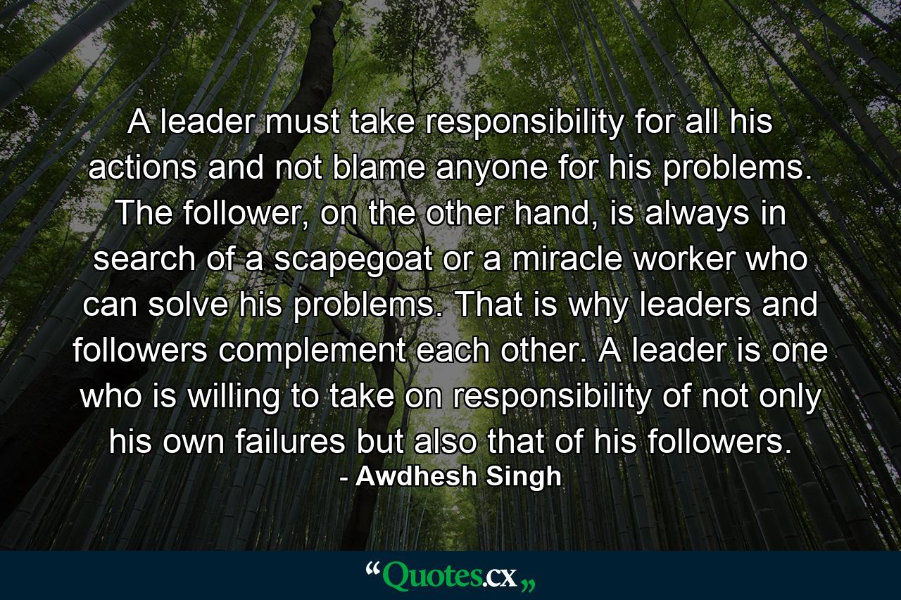 A leader must take responsibility for all his actions and not blame anyone for his problems. The follower, on the other hand, is always in search of a scapegoat or a miracle worker who can solve his problems. That is why leaders and followers complement each other. A leader is one who is willing to take on responsibility of not only his own failures but also that of his followers. - Quote by Awdhesh Singh