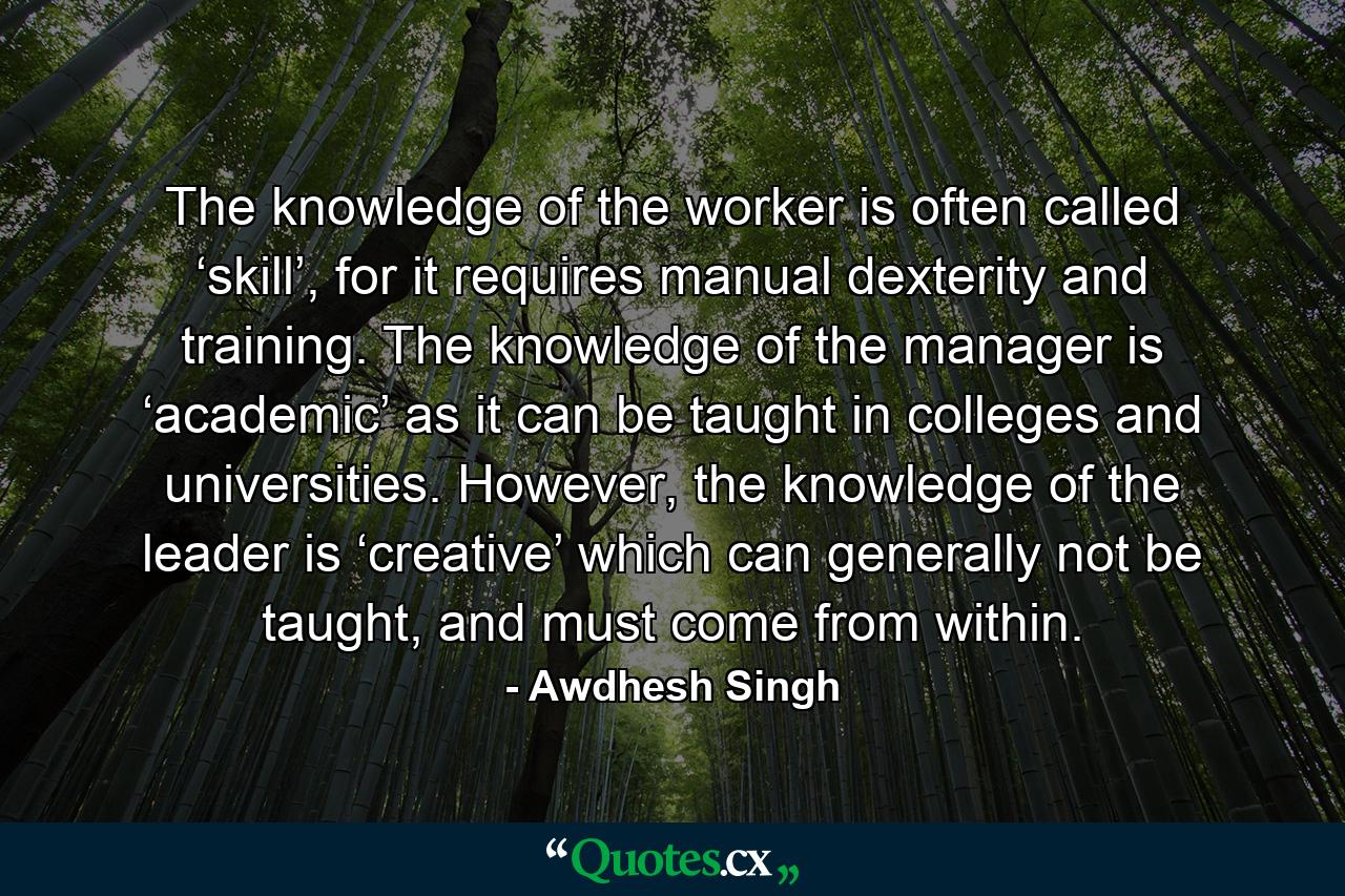 The knowledge of the worker is often called ‘skill’, for it requires manual dexterity and training. The knowledge of the manager is ‘academic’ as it can be taught in colleges and universities. However, the knowledge of the leader is ‘creative’ which can generally not be taught, and must come from within. - Quote by Awdhesh Singh