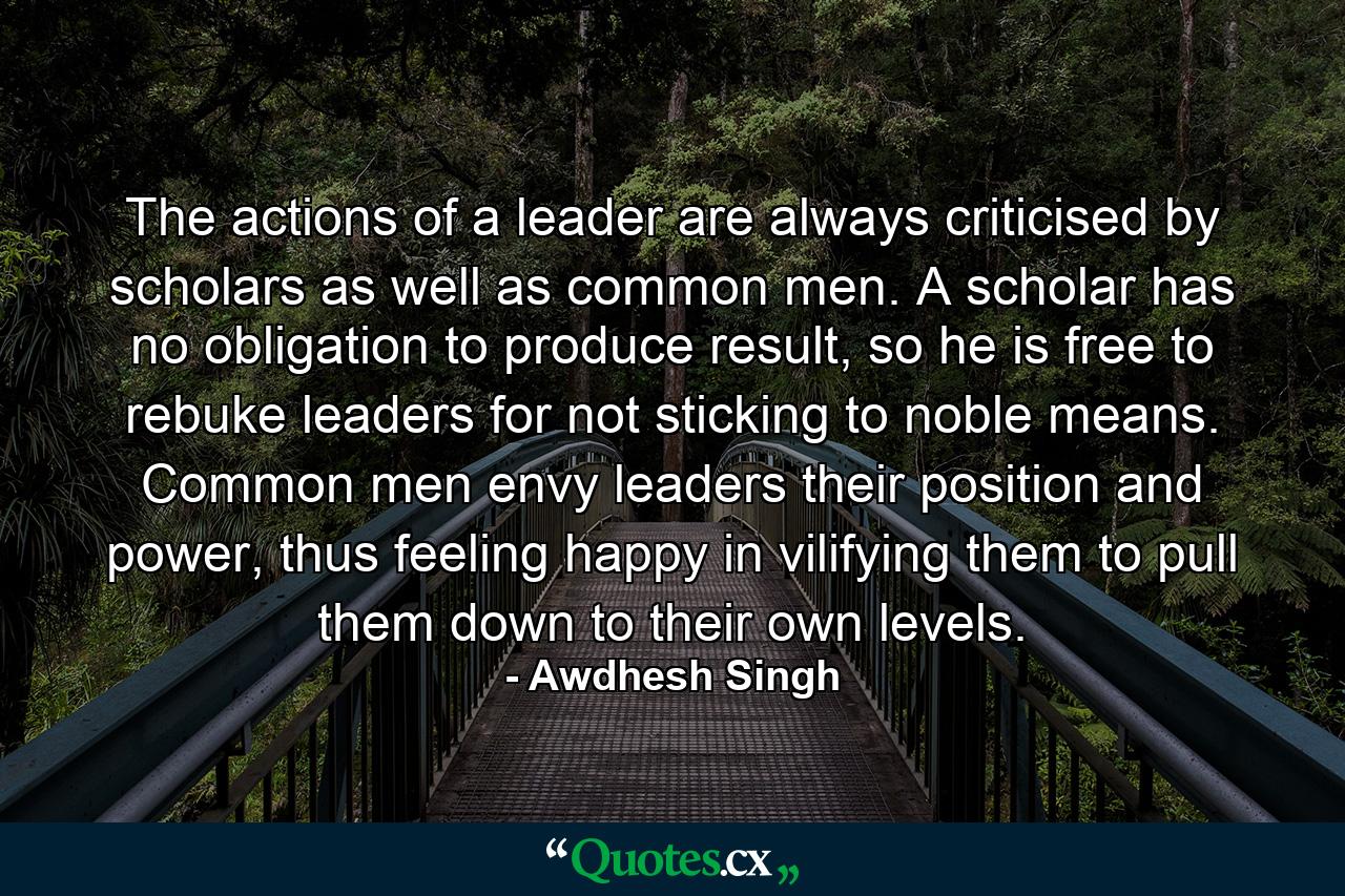 The actions of a leader are always criticised by scholars as well as common men. A scholar has no obligation to produce result, so he is free to rebuke leaders for not sticking to noble means. Common men envy leaders their position and power, thus feeling happy in vilifying them to pull them down to their own levels. - Quote by Awdhesh Singh