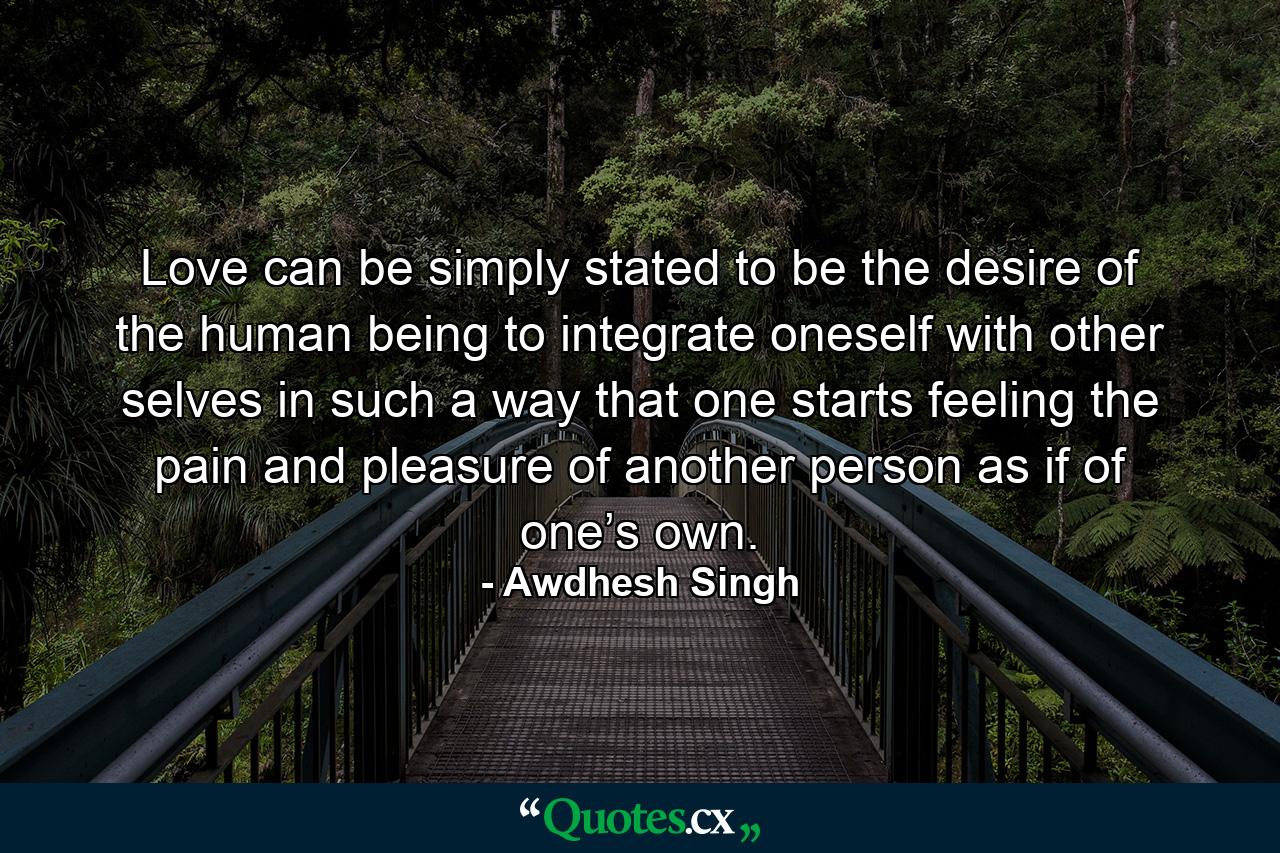 Love can be simply stated to be the desire of the human being to integrate oneself with other selves in such a way that one starts feeling the pain and pleasure of another person as if of one’s own. - Quote by Awdhesh Singh