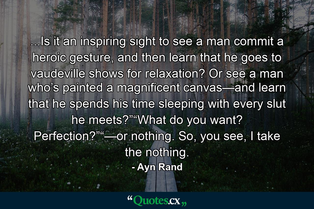 ...Is it an inspiring sight to see a man commit a heroic gesture, and then learn that he goes to vaudeville shows for relaxation? Or see a man who’s painted a magnificent canvas—and learn that he spends his time sleeping with every slut he meets?”“What do you want? Perfection?”“—or nothing. So, you see, I take the nothing. - Quote by Ayn Rand