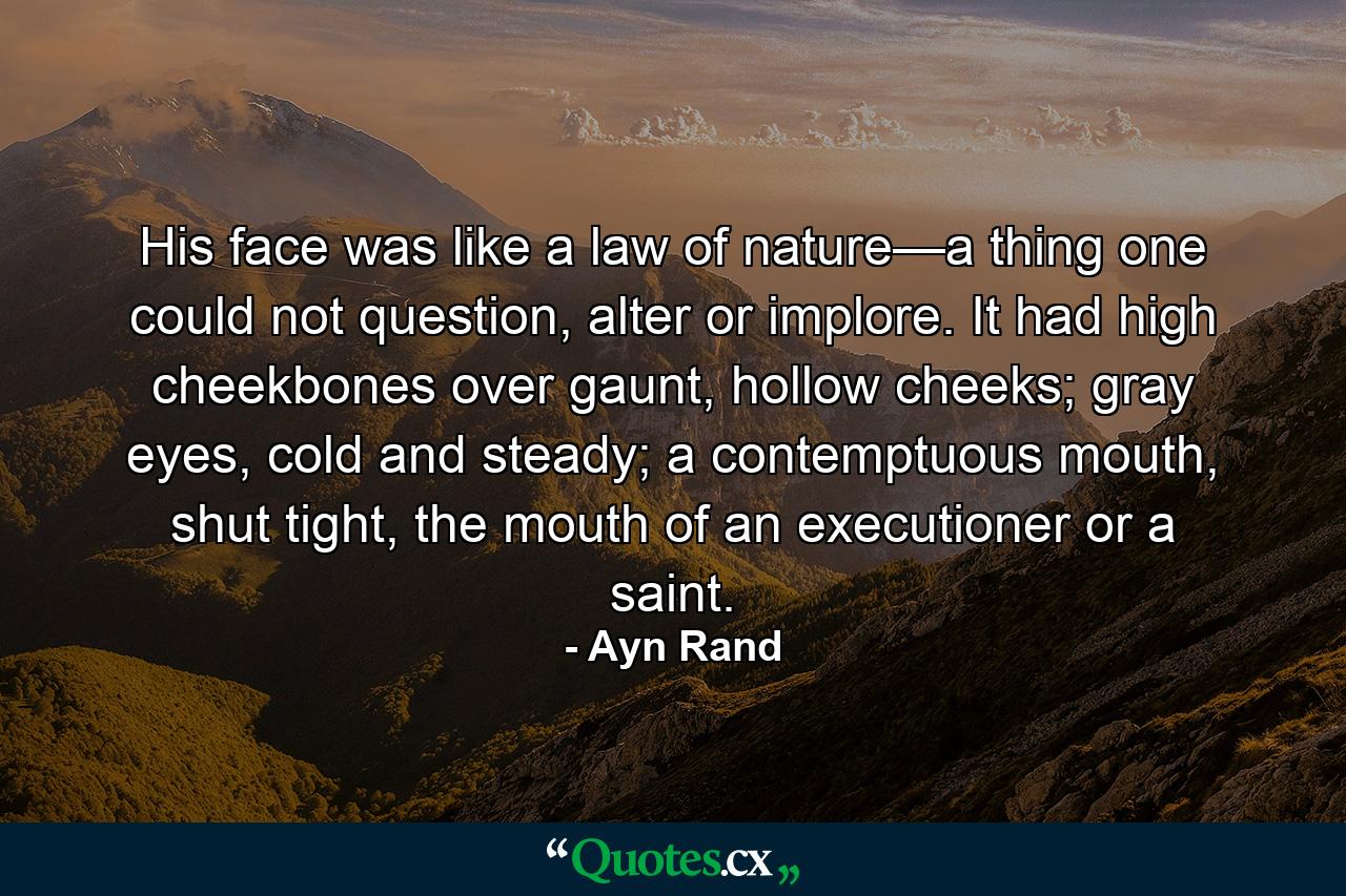 His face was like a law of nature—a thing one could not question, alter or implore. It had high cheekbones over gaunt, hollow cheeks; gray eyes, cold and steady; a contemptuous mouth, shut tight, the mouth of an executioner or a saint. - Quote by Ayn Rand