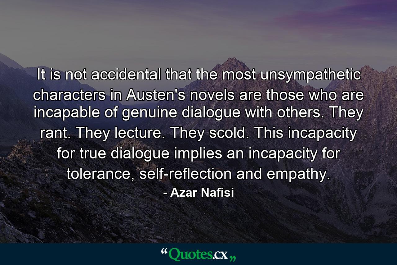 It is not accidental that the most unsympathetic characters in Austen's novels are those who are incapable of genuine dialogue with others. They rant. They lecture. They scold. This incapacity for true dialogue implies an incapacity for tolerance, self-reflection and empathy. - Quote by Azar Nafisi