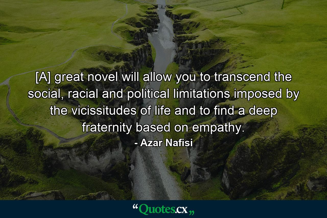 [A] great novel will allow you to transcend the social, racial and political limitations imposed by the vicissitudes of life and to find a deep fraternity based on empathy. - Quote by Azar Nafisi