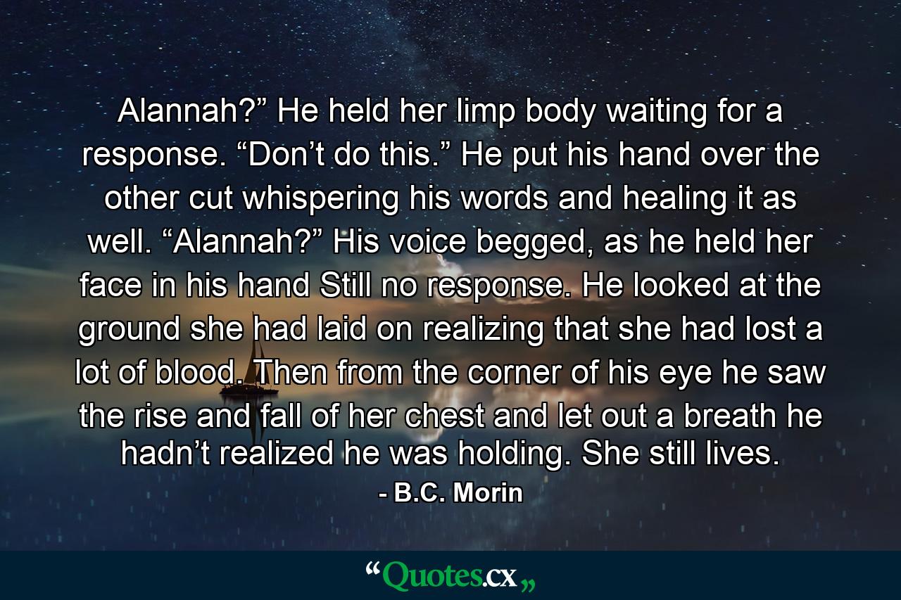 Alannah?” He held her limp body waiting for a response. “Don’t do this.” He put his hand over the other cut whispering his words and healing it as well. “Alannah?” His voice begged, as he held her face in his hand Still no response. He looked at the ground she had laid on realizing that she had lost a lot of blood. Then from the corner of his eye he saw the rise and fall of her chest and let out a breath he hadn’t realized he was holding. She still lives. - Quote by B.C. Morin