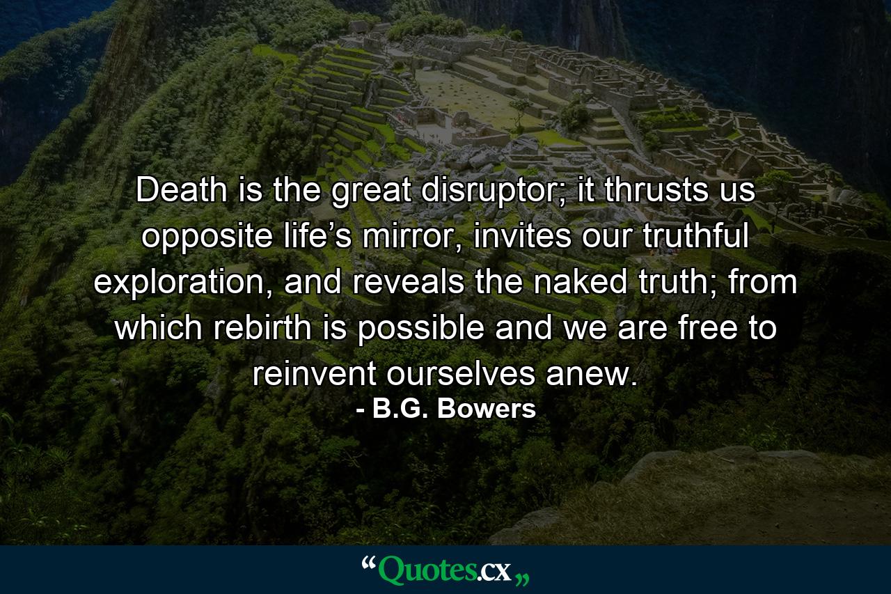 Death is the great disruptor; it thrusts us opposite life’s mirror, invites our truthful exploration, and reveals the naked truth; from which rebirth is possible and we are free to reinvent ourselves anew. - Quote by B.G. Bowers