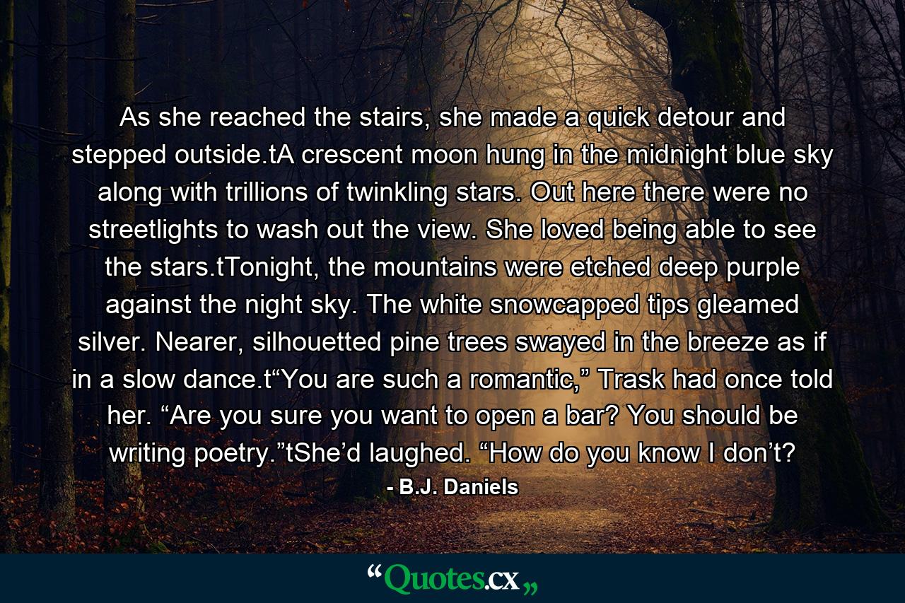 As she reached the stairs, she made a quick detour and stepped outside.tA crescent moon hung in the midnight blue sky along with trillions of twinkling stars. Out here there were no streetlights to wash out the view. She loved being able to see the stars.tTonight, the mountains were etched deep purple against the night sky. The white snowcapped tips gleamed silver. Nearer, silhouetted pine trees swayed in the breeze as if in a slow dance.t“You are such a romantic,” Trask had once told her. “Are you sure you want to open a bar? You should be writing poetry.”tShe’d laughed. “How do you know I don’t? - Quote by B.J. Daniels