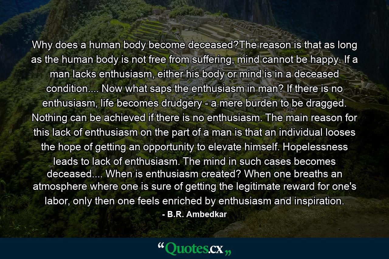 Why does a human body become deceased?The reason is that as long as the human body is not free from suffering, mind cannot be happy. If a man lacks enthusiasm, either his body or mind is in a deceased condition.... Now what saps the enthusiasm in man? If there is no enthusiasm, life becomes drudgery - a mere burden to be dragged. Nothing can be achieved if there is no enthusiasm. The main reason for this lack of enthusiasm on the part of a man is that an individual looses the hope of getting an opportunity to elevate himself. Hopelessness leads to lack of enthusiasm. The mind in such cases becomes deceased.... When is enthusiasm created? When one breaths an atmosphere where one is sure of getting the legitimate reward for one's labor, only then one feels enriched by enthusiasm and inspiration. - Quote by B.R. Ambedkar