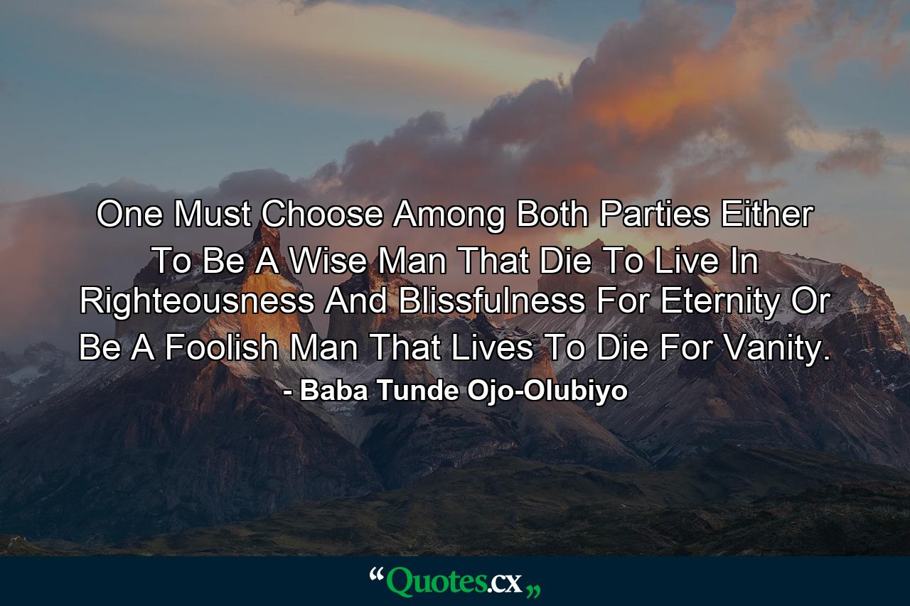 One Must Choose Among Both Parties Either To Be A Wise Man That Die To Live In Righteousness And Blissfulness For Eternity Or Be A Foolish Man That Lives To Die For Vanity. - Quote by Baba Tunde Ojo-Olubiyo