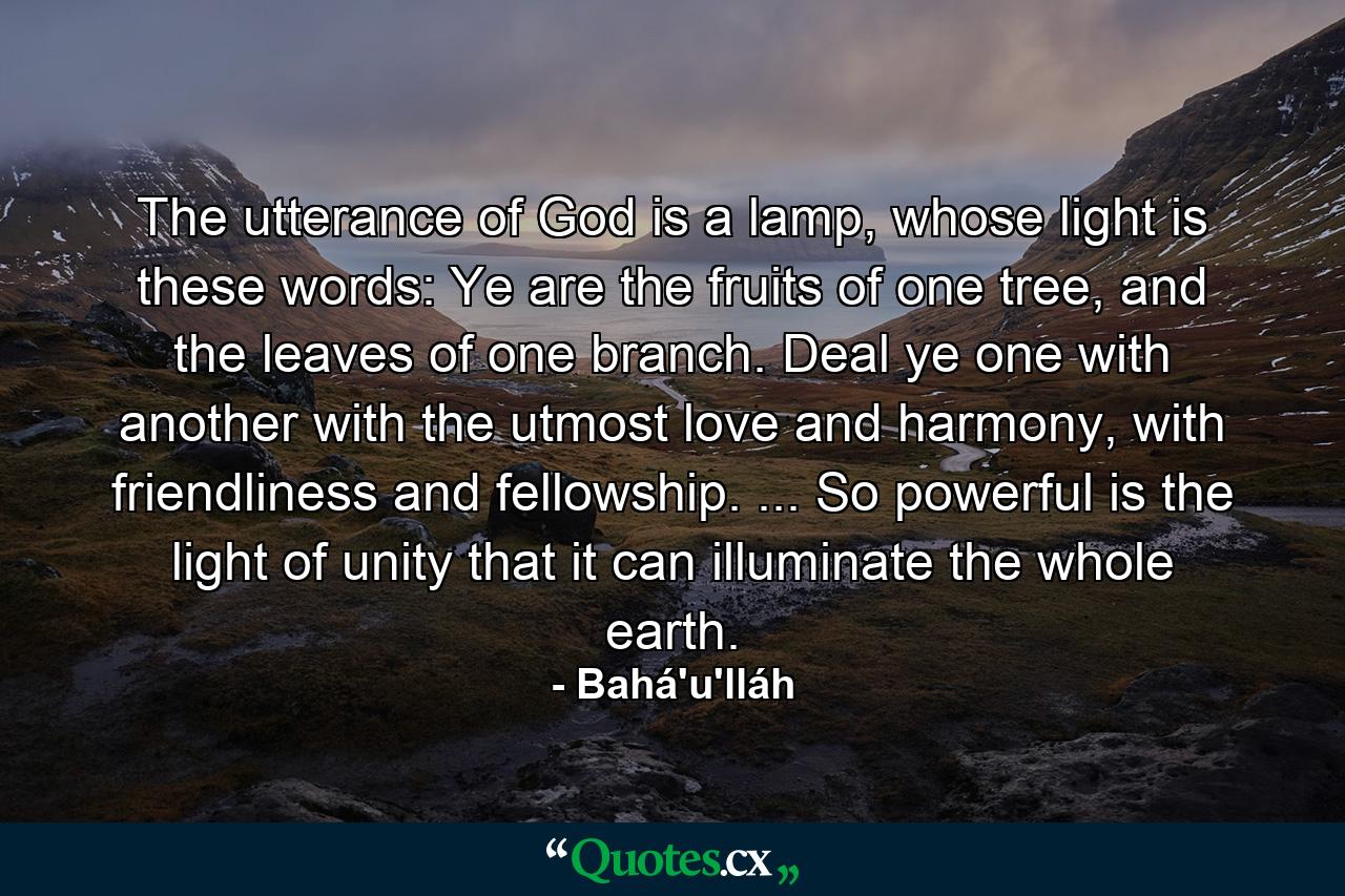 The utterance of God is a lamp, whose light is these words: Ye are the fruits of one tree, and the leaves of one branch. Deal ye one with another with the utmost love and harmony, with friendliness and fellowship. ... So powerful is the light of unity that it can illuminate the whole earth. - Quote by Bahá'u'lláh