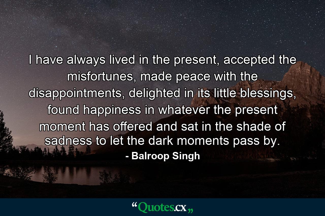 I have always lived in the present, accepted the misfortunes, made peace with the disappointments, delighted in its little blessings, found happiness in whatever the present moment has offered and sat in the shade of sadness to let the dark moments pass by. - Quote by Balroop Singh