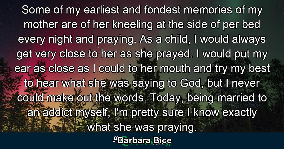 Some of my earliest and fondest memories of my mother are of her kneeling at the side of per bed every night and praying. As a child, I would always get very close to her as she prayed. I would put my ear as close as I could to her mouth and try my best to hear what she was saying to God, but I never could make out the words. Today, being married to an addict myself, I'm pretty sure I know exactly what she was praying. - Quote by Barbara Bice