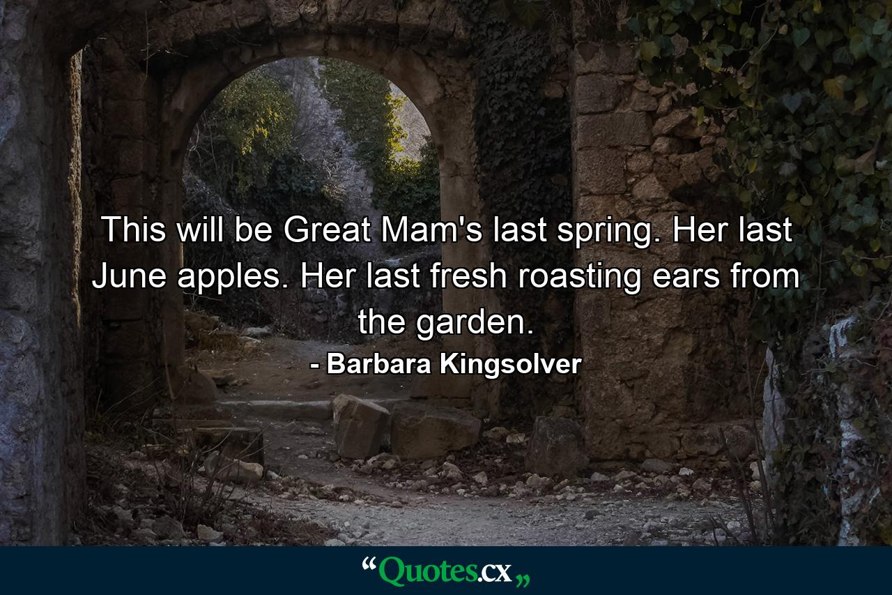 This will be Great Mam's last spring. Her last June apples. Her last fresh roasting ears from the garden. - Quote by Barbara Kingsolver